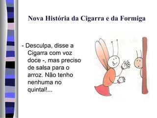 Nova História da Cigarra e da Formiga


- Desculpa, disse a
  Cigarra com voz
  doce -, mas preciso
  de salsa para o
  arroz. Não tenho
  nenhuma no
  quintal!...
 