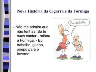 Nova História da Cigarra e da Formiga


- Não me admira que
  não tenhas. Só te
  ouço cantar - ralhou
  a Formiga. - Eu
  trabalho, ganho,
  poupo para o
  Inverno!
 