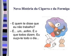 Nova História da Cigarra e da Formiga



- E quem te disse que
   eu não trabalho?
- É... um...enfim. É o
   que todos dizem. Eu
   ouço-te todo o dia...
 
