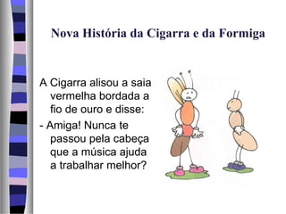 Nova História da Cigarra e da Formiga


A Cigarra alisou a saia
   vermelha bordada a
   fio de ouro e disse:
- Amiga! Nunca te
   passou pela cabeça
   que a música ajuda
   a trabalhar melhor?
 