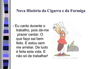 Nova História da Cigarra e da Formiga


- Eu canto durante o
   trabalho, pois dá-me
    prazer cantar. O
   que faço sai bem
   feito. E estou sem
   me arreliar. De tudo
   é feita esta vida. E
   não só de trabalhar!
 