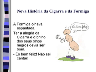 Nova História da Cigarra e da Formiga


A Formiga olhava
   espantada.
Ter a alegria da
   Cigarra e o brilho
   dos seus olhos
   negros devia ser
   bom.
- És bem feliz! Não sei
   cantar!
 