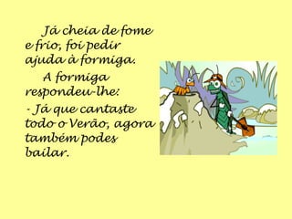 Já cheia de fome
e frio, foi pedir
ajuda à formiga.
   A formiga
respondeu-lhe:
- Já que cantaste
todo o Verão, agora
também podes
bailar.
 