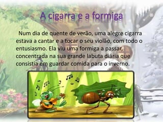 A cigarra e a formiga
Num dia de quente de verão, uma alegre cigarra
estava a cantar e a tocar o seu violão, com todo o
entusiasmo. Ela viu uma formiga a passar,
concentrada na sua grande labuta diária que
consistia em guardar comida para o inverno.
