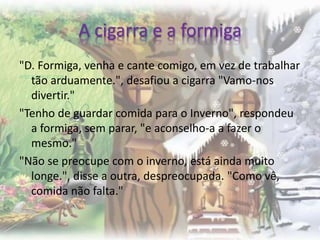 A cigarra e a formiga
"D. Formiga, venha e cante comigo, em vez de trabalhar
tão arduamente.", desafiou a cigarra "Vamo-nos
divertir."
"Tenho de guardar comida para o Inverno", respondeu
a formiga, sem parar, "e aconselho-a a fazer o
mesmo."
"Não se preocupe com o inverno, está ainda muito
longe.", disse a outra, despreocupada. "Como vê,
comida não falta."
