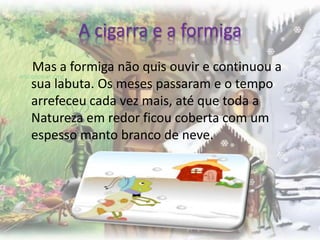 A cigarra e a formiga
Mas a formiga não quis ouvir e continuou a
sua labuta. Os meses passaram e o tempo
arrefeceu cada vez mais, até que toda a
Natureza em redor ficou coberta com um
espesso manto branco de neve.