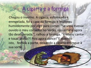 A cigarra e a formiga
Chegou o inverno. A cigarra, esfomeada e
enregelada, foi a casa da formiga e implorou
humildemente por algo para comer. "Se você tivesse
ouvido o meu conselho no Verão, não estaria agora
tão desesperada.", ralhou a formiga. "Preferiu cantar
e tocar violão?! Pois agora dance!"E dizendo
isto, fechou a porta, deixando a cigarra entregue à
sua sorte.