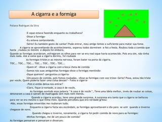 Poliana Rodrigues da Silva
-E oque estava fazendo enquanto eu trabalhava?
-Disse a formiga-
-Eu estava cantarolando.
-Sério? Eu também gosto de cantar! Pode entrar, meu amigo temos o suficiente para matar sua fome.
A cigarra se aproveitando do acontecimento, esperou todos dormirem e fez a festa. Roubou toda a comida que
havia ,roubou os móveis e depois foi embora.
Quando as formigas acordaram, esfregaram os olhos para ver se era real oque havia acontecido. Pois era sim, não tinha
mais nada. Até a cama que a cigarra dormiu, foi roubada
As formigas tristes e ao mesma nervosa, foram bater na porta da cigarra.
TOC... TOC... TOC... TOC... TOC… TOC… TOC...
-Quem é? -disse a cigarra com a boca cheia de comida
-Somos nós suas amiguinhas formigas-disse a formigas mentindo-
-Oque querem? –perguntou a cigarra-
-Um pouco de comida, pois fomos roubadas. –disse as formigas com voz triste--Sério? Poxa, estou tão triste
por vocês. Quem poderia fazer uma coisa dessas? – Falou a cigarra-
-Pois é então deixa-nos entrar?
-Claro, fique à-vontade, a casa é de vocês.
As formigas ouvindo essa palavra ‘’A casa é de vocês’’, Teve uma ideia melhor, invés de roubar as coisas,
detonaram a casa e saíram de madrugada sem mais nem menos.
Quando a cigarra acordou, teve uma grande surpresa. A surpresa era tanta que a cigarra se beliscou
para ver se era mesmo o que tinha visto. Quando percebeu que era verdade gritou:
-Não, essas formigas enxeridas me roubaram tudo.
Enquanto a cigarra fazia seu escândalo, as formigas aproveitavam o dia para se unir quando o inverno
chegasse de novo.
Quando chegou o inverno, novamente, a cigarra foi pedir comida de novo para as formigas:
-Minhas formigas, me de um pouco de comida?
As formigas pensaram e pensaram e disseram:
 