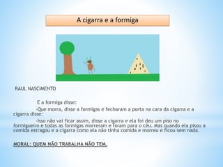 RAUL NASCIMENTO
E a formiga disse:
-Que morra, disse a formigas e fecharam a porta na cara da cigarra e a
cigarra disse:
-Isso não vai ficar assim, disse a cigarra e ela foi deu um piso no
formigueiro e todas as formigas morreram e foram para o céu. Mas quando ela pisou a
comida estragou e a cigarra como ela não tinha comida e morreu e ficou sem nada.
MORAL: QUEM NÃO TRABALHA NÃO TEM.
 