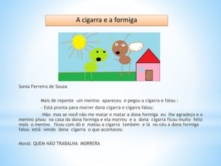 Sonia Ferreira de Souza
Mais de repente um menino apareceu e pegou a cigarra e falou :
- Está pronta para morrer dona cigarra e cigarra falou:
-Não mas se você não me matar e matar a dona formiga eu lhe agradeço e o
menino pisou na casa da dona formiga e ela morreu e a dona cigarra ficou muito feliz
mais o menino ficou com dó e matou a cigarra também e lá no céu a dona formiga
falou está vendo dona cigarra o que aconteceu
Moral: QUEM NÃO TRABALHA MORRERA
 