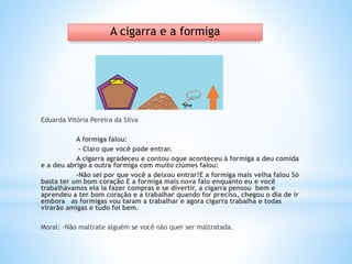 Eduarda Vitória Pereira da Silva
A formiga falou:
- Claro que você pode entrar.
A cigarra agradeceu e contou oque aconteceu à formiga a deu comida
e a deu abrigo a outra formiga com muito ciúmes falou:
-Não sei por que você a deixou entrar!E a formiga mais velha falou Só
basta ter um bom coração E a formiga mais nova falo enquanto eu e você
trabalhávamos ela ia fazer compras e se divertir, a cigarra pensou bem e
aprendeu a ter bom coração e a trabalhar quando for preciso, chegou o dia de ir
embora as formigas vou taram a trabalhar e agora cigarra trabalha e todas
virarão amigas e tudo foi bem.
Moral: -Não maltrate alguém se você não quer ser maltratada.
A cigarra e a formiga
 