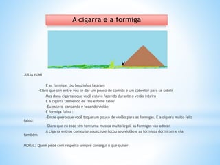 JULIA YUMI
E as formigas tão boazinhas falaram
-Claro que sim entre vou te dar um pouco de comida e um cobertor para se cobrir
Mas dona cigarra oque você estava fazendo durante o verão inteiro
E a cigarra tremendo de frio e fome falou:
-Eu estava cantando e tocando violão
E formiga falou :
-Entre quero que você toque um pouco de violão para as formigas. E a cigarra muito feliz
falou:
-Claro que eu toco sim tem uma musica muito legal as formigas vão adorar.
A cigarra entrou comeu se aqueceu e tocou seu violão e as formigas dormiram e ela
também.
MORAL: Quem pede com respeito sempre consegui o que quiser
A cigarra e a formiga
 