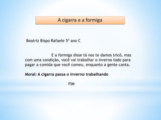 Beatriz Bispo Rafaele 5º ano C
E a formiga disse tá nos te damos tricô, mas
com uma condição, você vai trabalhar o inverno todo para
pagar a comida que você comeu, enquanto a gente canta.
Moral: A cigarra passa o inverno trabalhando
FIM
 
