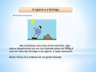 Marcella Ishii Costa Duarte
Mas aconteceu uma coisa muito estranha, algo
estava despencando era um cara baleado obeso de 999Kg,é
caiu em cima das formigas e da cigarra. E todos morreram.
Moral: Nunca fica embaixo de um gordo baleado.
 