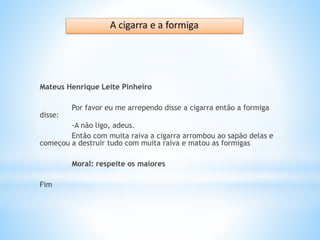 Mateus Henrique Leite Pinheiro
Por favor eu me arrependo disse a cigarra então a formiga
disse:
-A não ligo, adeus.
Então com muita raiva a cigarra arrombou ao sapão delas e
começou a destruir tudo com muita raiva e matou as formigas
Moral: respeite os maiores
Fim
 