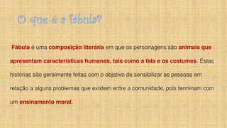 O que é a fábula?
Fábula é uma composição literária em que os personagens são animais que
apresentam características humanas, tais como a fala e os costumes. Estas
histórias são geralmente feitas com o objetivo de sensibilizar as pessoas em
relação a alguns problemas que existem entre a comunidade, pois terminam com
um ensinamento moral.
 