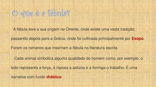 O que é a fábula?
A fábula teve a sua origem no Oriente, onde existe uma vasta tradição,
passando depois para a Grécia, onde foi cultivada principalmente por Esopo.
Foram os romanos que inseriram a fábula na literatura escrita.
Cada animal simboliza alguma qualidade do homem como, por exemplo, o
leão representa a força, a raposa a astúcia e a formiga o trabalho. É uma
narrativa com fundo didático.
 