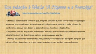 Em relação à fábula “A Cigarra e a Formiga”
Esta fábula transmite-nos a ideia de que, a cigarra, cantando durante todo o verão não conseguiu
armazenar nenhum alimento, enquanto que a formiga tentou armazenar o maior número de
mantimentos possível para depois se poder alimentar durante as estações frias.
Chegando o inverno, a cigarra foi pedir comida à formiga, mas como ela não partilhava nem uma
migalha lhe deu. E ela disse-lhe que estivera sempre ocupada a cantar.
A formiga pouco interesse demonstrou pela justificação «inacreditável» da cigarra, porque o que
colheu foi fruto do seu labor e a cigarra, nada se esforçou para recolher os seus alimentos.
https://www.youtube.com/watch?v=PCuZdSp4Hog
 