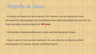 Biografia de Esopo
A coleção de Esopo era lida no século V em Atenas, uma das épocas de maior
efervescência cultural grega. As suas fábulas faziam parte da tradição oral, por isso, só
foram reunidas e escritas depois de 200 anos.
Os fabulistas medievais elaboraram vários usos das fábulas de Esopo.
Esopo inspirou muitos poetas medievais. As suas coleções de fábulas também
influenciaram La Fontaine, escritor e fabulista francês.
 