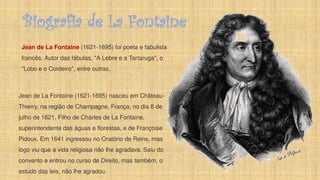 Biografia de La Fontaine
Jean de La Fontaine (1621-1695) foi poeta e fabulista
francês. Autor das fábulas, "A Lebre e a Tartaruga", o
"Lobo e o Cordeiro", entre outras.
Jean de La Fontaine (1621-1695) nasceu em Château-
Thierry, na região de Champagne, França, no dia 8 de
julho de 1621. Filho de Charles de La Fontaine,
superintendente das águas e florestas, e de Françoise
Pidoux. Em 1641 ingressou no Oratório de Reins, mas
logo viu que a vida religiosa não lhe agradava. Saiu do
convento e entrou no curso de Direito, mas também, o
estudo das leis, não lhe agradou.
 