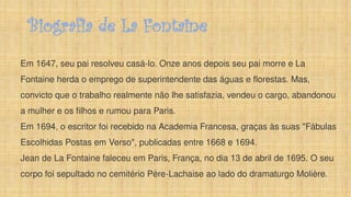 Biografia de La Fontaine
Em 1647, seu pai resolveu casá-lo. Onze anos depois seu pai morre e La
Fontaine herda o emprego de superintendente das águas e florestas. Mas,
convicto que o trabalho realmente não lhe satisfazia, vendeu o cargo, abandonou
a mulher e os filhos e rumou para Paris.
Em 1694, o escritor foi recebido na Academia Francesa, graças às suas "Fábulas
Escolhidas Postas em Verso", publicadas entre 1668 e 1694.
Jean de La Fontaine faleceu em Paris, França, no dia 13 de abril de 1695. O seu
corpo foi sepultado no cemitério Père-Lachaise ao lado do dramaturgo Molière.
 