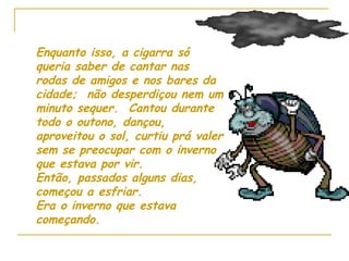 Enquanto isso, a cigarra só queria saber de cantar nas rodas de amigos e nos bares da cidade;  não desperdiçou nem um minuto sequer.  Cantou durante todo o outono, dançou, aproveitou o sol, curtiu prá valer sem se preocupar com o inverno que estava por vir. Então, passados alguns dias, começou a esfriar. Era o inverno que estava começando. 