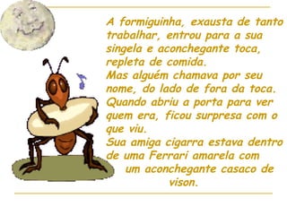 A formiguinha, exausta de tanto trabalhar, entrou para a sua singela e aconchegante toca, repleta de comida. Mas alguém chamava por seu nome, do lado de fora da toca. Quando abriu a porta para ver quem era, ficou surpresa com o que viu. Sua amiga cigarra estava dentro de uma Ferrari amarela com  um aconchegante casaco de  vison. 