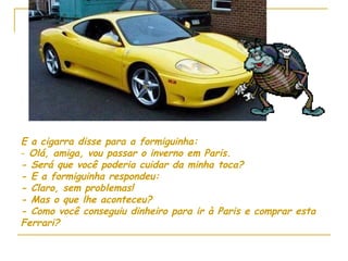 E a cigarra disse para a formiguinha: Olá, amiga, vou passar o inverno em Paris. - Será que você poderia cuidar da minha toca? - E a formiguinha respondeu: - Claro, sem problemas! - Mas o que lhe aconteceu? - Como você conseguiu dinheiro para ir à Paris e comprar esta Ferrari? 
