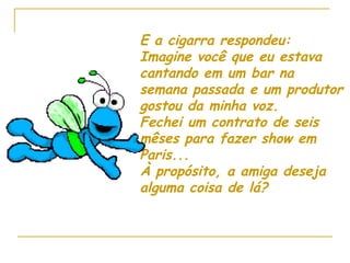 E a cigarra respondeu: Imagine você que eu estava cantando em um bar na semana passada e um produtor gostou da minha voz. Fechei um contrato de seis mêses para fazer show em Paris... À propósito, a amiga deseja alguma coisa de lá? 