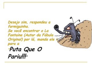 Desejo sim, respondeu a formiguinha. Se você encontrar o La Fontaine (Autor da Fábula Original) por lá, manda ele ir para a  “ Puta Que O Pariu !!! ” 