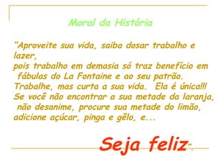 Moral da História “ Aproveite sua vida, saiba dosar trabalho e lazer,  pois trabalho em demasia só traz benefício em fábulas do La Fontaine e ao seu patrão. Trabalhe, mas curta a sua vida.  Ela é única!!! Se você não encontrar a sua metade da laranja, não desanime, procure sua metade do limão,  adicione açúcar, pinga e gêlo, e... Seja feliz ”. 