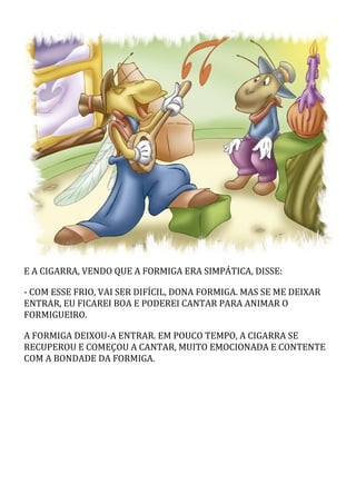 E A CIGARRA, VENDO QUE A FORMIGA ERA SIMPÁTICA, DISSE:
- COM ESSE FRIO, VAI SER DIFÍCIL, DONA FORMIGA. MAS SE ME DEIXAR
ENTRAR, EU FICAREI BOA E PODEREI CANTAR PARA ANIMAR O
FORMIGUEIRO.
A FORMIGA DEIXOU-A ENTRAR. EM POUCO TEMPO, A CIGARRA SE
RECUPEROU E COMEÇOU A CANTAR, MUITO EMOCIONADA E CONTENTE
COM A BONDADE DA FORMIGA.
 