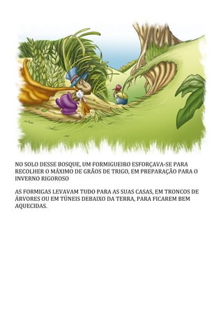 NO SOLO DESSE BOSQUE, UM FORMIGUEIRO ESFORÇAVA-SE PARA
RECOLHER O MÁXIMO DE GRÃOS DE TRIGO, EM PREPARAÇÃO PARA O
INVERNO RIGOROSO
AS FORMIGAS LEVAVAM TUDO PARA AS SUAS CASAS, EM TRONCOS DE
ÁRVORES OU EM TÚNEIS DEBAIXO DA TERRA, PARA FICAREM BEM
AQUECIDAS.
 