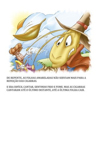 DE REPENTE, AS FOLHAS AMARELADAS NÃO SERVIAM MAIS PARA A
REFEIÇÃO DAS CIGARRAS.
E ERA DIFÍCIL CANTAR, SENTINDO FRIO E FOME. MAS AS CIGARRAS
CANTARAM ATÉ O ÚLTIMO INSTANTE, ATÉ A ÚLTIMA FOLHA CAIR.
 