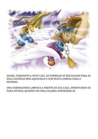 AGORA, ENQUANTO A NEVE CAÍA, AS FORMIGAS SE RECOLHIAM PARA AS
SUAS CASINHAS BEM AQUECIDAS E COM MUITA COMIDA PARA O
INVERNO.
UMA FORMIGUINHA LIMPAVA A FRENTE DE SUA CASA, APRONTANDO-SE
PARA ENTRAR, QUANDO VIU UMA CIGARRA APROXIMAR-SE.
 