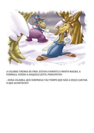 A CIGARRA TREMIA DE FRIO. ESTAVA FAMINTA E MUITO MAGRA. A
FORMIGA, VENDO-A DAQUELE JEITO, PERGUNTOU:
- DONA CIGARRA, QUE SURPRESA! FAZ TEMPO QUE NÃO A OUÇO CANTAR.
O QUE ACONTECEU?
 