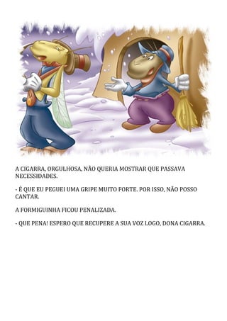 A CIGARRA, ORGULHOSA, NÃO QUERIA MOSTRAR QUE PASSAVA
NECESSIDADES.
- É QUE EU PEGUEI UMA GRIPE MUITO FORTE. POR ISSO, NÃO POSSO
CANTAR.
A FORMIGUINHA FICOU PENALIZADA.
- QUE PENA! ESPERO QUE RECUPERE A SUA VOZ LOGO, DONA CIGARRA.
 