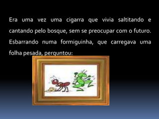 Era uma vez uma cigarra que vivia saltitando e cantando pelo bosque, sem se preocupar com o futuro. Esbarrando numa formiguinha, que carregava uma folha pesada, perguntou: 