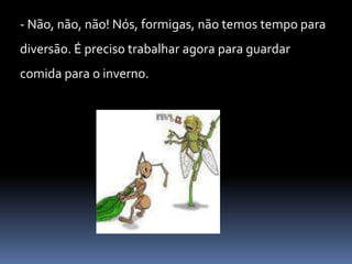 - Não, não, não! Nós, formigas, não temos tempo para diversão. É preciso trabalhar agora para guardar comida para o inverno. 