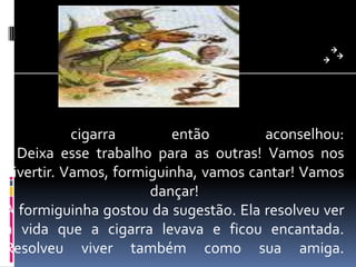 A cigarra então aconselhou: - Deixa esse trabalho para as outras! Vamos nos divertir. Vamos, formiguinha, vamos cantar! Vamos dançar! A formiguinha gostou da sugestão. Ela resolveu ver a vida que a cigarra levava e ficou encantada. Resolveu viver também como sua amiga. 