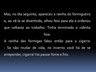 Mas, no dia seguinte, apareceu a rainha do formigueiro e, ao vê-la se divertindo, olhou feio para ela e ordenou que voltasse ao trabalho. Tinha terminado a vidinha boa. A rainha das formigas falou então para a cigarra: - Se não mudar de vida, no inverno você há de se arrepender, cigarra! Vai passar fome e frio. 