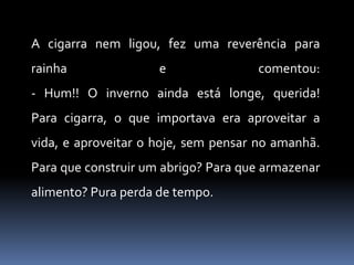 A cigarra nem ligou, fez uma reverência para rainha e comentou: - Hum!! O inverno ainda está longe, querida! Para cigarra, o que importava era aproveitar a vida, e aproveitar o hoje, sem pensar no amanhã. Para que construir um abrigo? Para que armazenar alimento? Pura perda de tempo. 