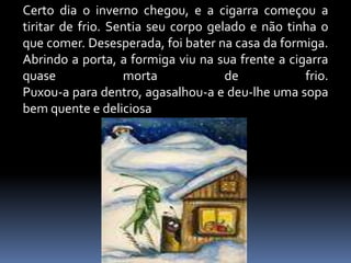 Certo dia o inverno chegou, e a cigarra começou a tiritar de frio. Sentia seu corpo gelado e não tinha o que comer. Desesperada, foi bater na casa da formiga. Abrindo a porta, a formiga viu na sua frente a cigarra quase morta de frio. Puxou-a para dentro, agasalhou-a e deu-lhe uma sopa bem quente e deliciosa