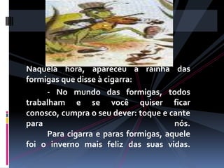 Naquela hora, apareceu a rainha das formigas que disse à cigarra: 	- No mundo das formigas, todos trabalham e se você quiser ficar conosco, cumpra o seu dever: toque e cante para nós. 	Para cigarra e paras formigas, aquele foi o inverno mais feliz das suas vidas. 