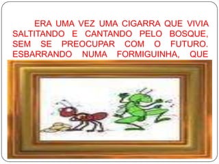 	ERA UMA VEZ UMA CIGARRA QUE VIVIA SALTITANDO E CANTANDO PELO BOSQUE, SEM SE PREOCUPAR COM O FUTURO. ESBARRANDO NUMA FORMIGUINHA, QUE CARREGAVA UMA FOLHA PESADA, PERGUNTOU: 