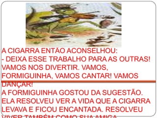 A CIGARRA ENTÃO ACONSELHOU: - DEIXA ESSE TRABALHO PARA AS OUTRAS! VAMOS NOS DIVERTIR. VAMOS, FORMIGUINHA, VAMOS CANTAR! VAMOS DANÇAR! A FORMIGUINHA GOSTOU DA SUGESTÃO. ELA RESOLVEU VER A VIDA QUE A CIGARRA LEVAVA E FICOU ENCANTADA. RESOLVEU VIVER TAMBÉM COMO SUA AMIGA. 