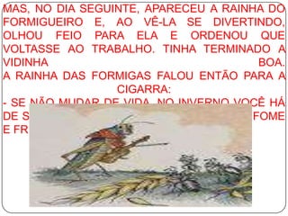 MAS, NO DIA SEGUINTE, APARECEU A RAINHA DO FORMIGUEIRO E, AO VÊ-LA SE DIVERTINDO, OLHOU FEIO PARA ELA E ORDENOU QUE VOLTASSE AO TRABALHO. TINHA TERMINADO A VIDINHA BOA. A RAINHA DAS FORMIGAS FALOU ENTÃO PARA A CIGARRA: - SE NÃO MUDAR DE VIDA, NO INVERNO VOCÊ HÁ DE SE ARREPENDER, CIGARRA! VAI PASSAR FOME E FRIO. 