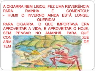 A CIGARRA NEM LIGOU, FEZ UMA REVERÊNCIA PARA RAINHA E COMENTOU: - HUM!! O INVERNO AINDA ESTÁ LONGE, QUERIDA! PARA CIGARRA, O QUE IMPORTAVA ERA APROVEITAR A VIDA, E APROVEITAR O HOJE, SEM PENSAR NO AMANHÃ. PARA QUE CONSTRUIR UM ABRIGO? PARA QUE ARMAZENAR ALIMENTO? PURA PERDA DE TEMPO. 