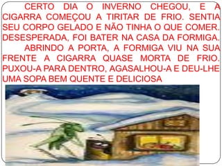 	CERTO DIA O INVERNO CHEGOU, E A CIGARRA COMEÇOU A TIRITAR DE FRIO. SENTIA SEU CORPO GELADO E NÃO TINHA O QUE COMER. DESESPERADA, FOI BATER NA CASA DA FORMIGA. 	ABRINDO A PORTA, A FORMIGA VIU NA SUA FRENTE A CIGARRA QUASE MORTA DE FRIO. PUXOU-A PARA DENTRO, AGASALHOU-A E DEU-LHE UMA SOPA BEM QUENTE E DELICIOSA