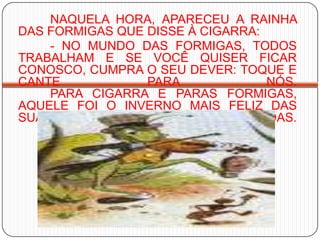 NAQUELA HORA, APARECEU A RAINHA DAS FORMIGAS QUE DISSE À CIGARRA: 	- NO MUNDO DAS FORMIGAS, TODOS TRABALHAM E SE VOCÊ QUISER FICAR CONOSCO, CUMPRA O SEU DEVER: TOQUE E CANTE PARA NÓS. 	PARA CIGARRA E PARAS FORMIGAS, AQUELE FOI O INVERNO MAIS FELIZ DAS SUAS VIDAS. 